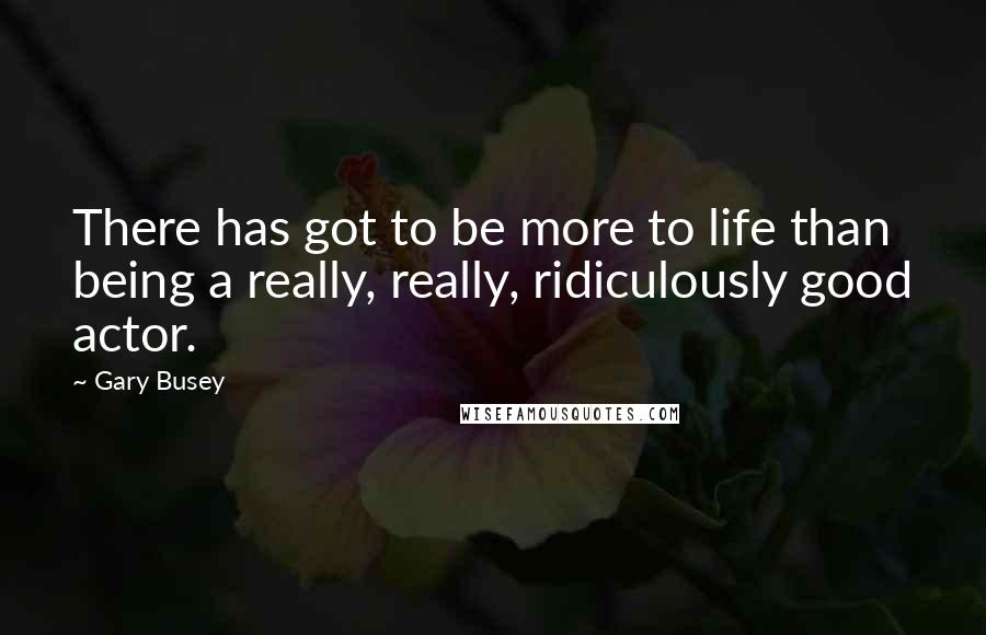 Gary Busey Quotes: There has got to be more to life than being a really, really, ridiculously good actor.