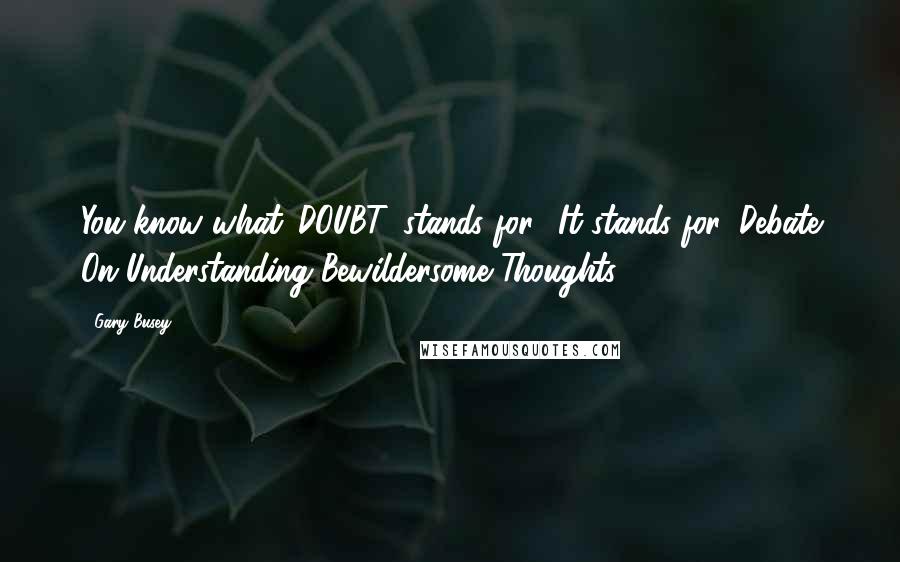 Gary Busey Quotes: You know what 'DOUBT' stands for? It stands for 'Debate On Understanding Bewildersome Thoughts.'