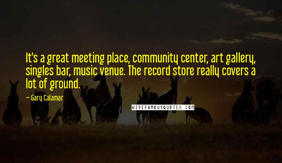 Gary Calamar Quotes: It's a great meeting place, community center, art gallery, singles bar, music venue. The record store really covers a lot of ground.