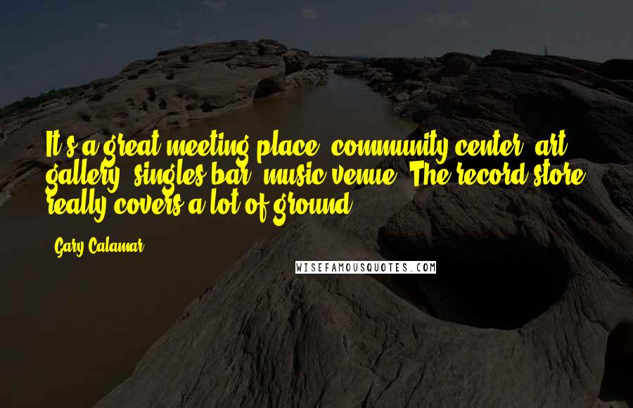 Gary Calamar Quotes: It's a great meeting place, community center, art gallery, singles bar, music venue. The record store really covers a lot of ground.