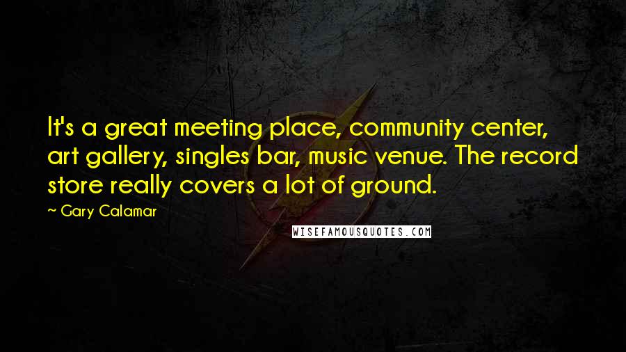 Gary Calamar Quotes: It's a great meeting place, community center, art gallery, singles bar, music venue. The record store really covers a lot of ground.