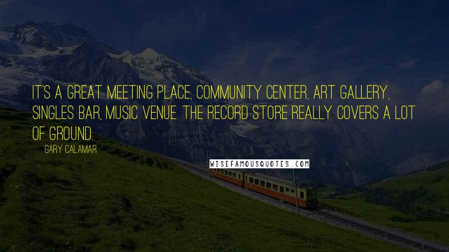 Gary Calamar Quotes: It's a great meeting place, community center, art gallery, singles bar, music venue. The record store really covers a lot of ground.