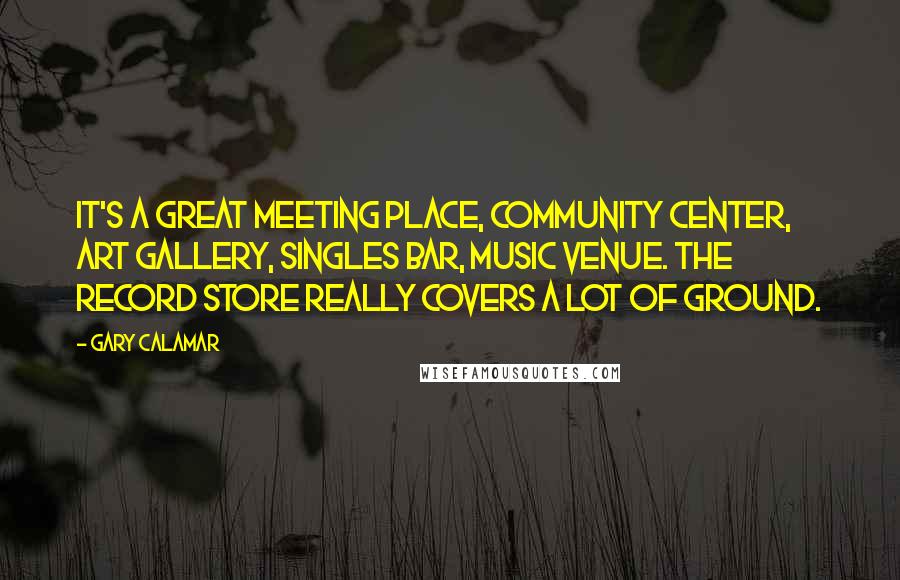 Gary Calamar Quotes: It's a great meeting place, community center, art gallery, singles bar, music venue. The record store really covers a lot of ground.