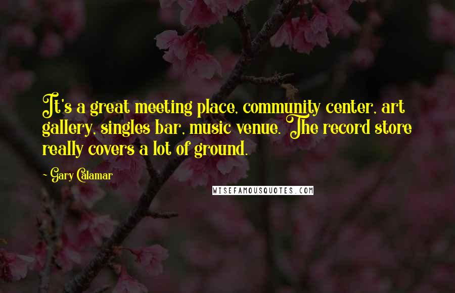 Gary Calamar Quotes: It's a great meeting place, community center, art gallery, singles bar, music venue. The record store really covers a lot of ground.