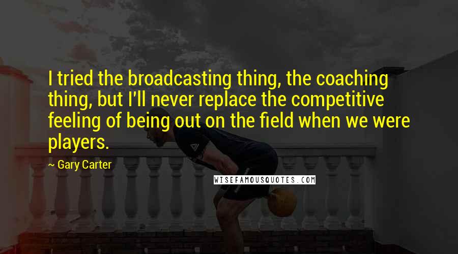 Gary Carter Quotes: I tried the broadcasting thing, the coaching thing, but I'll never replace the competitive feeling of being out on the field when we were players.