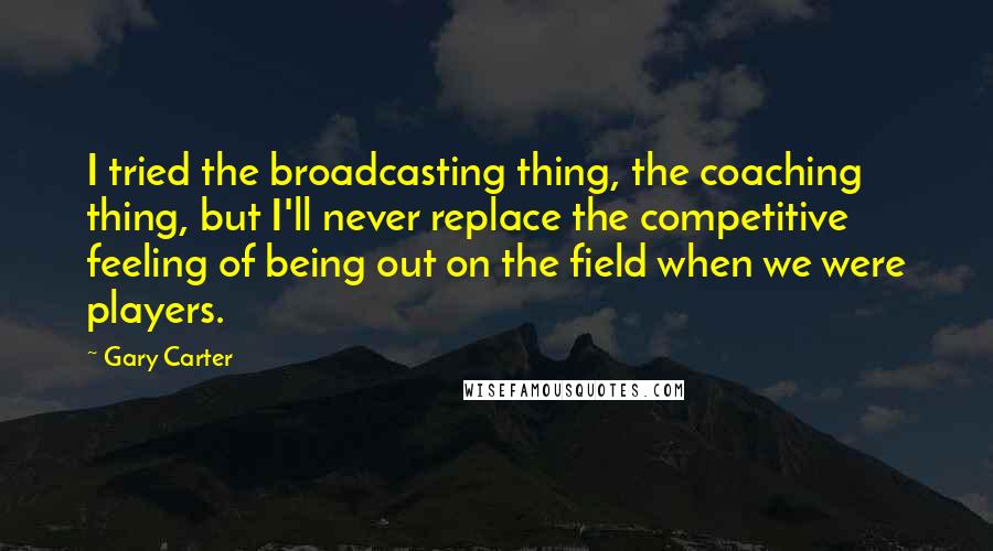 Gary Carter Quotes: I tried the broadcasting thing, the coaching thing, but I'll never replace the competitive feeling of being out on the field when we were players.