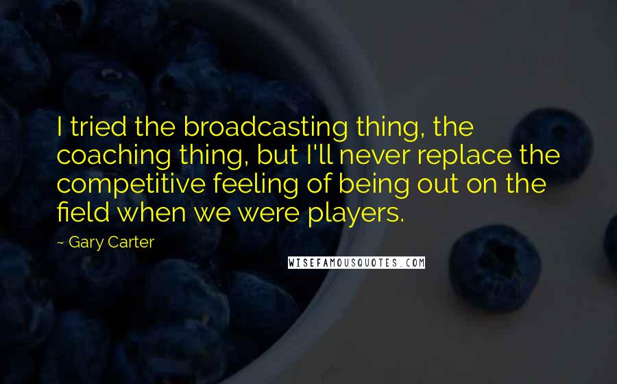 Gary Carter Quotes: I tried the broadcasting thing, the coaching thing, but I'll never replace the competitive feeling of being out on the field when we were players.