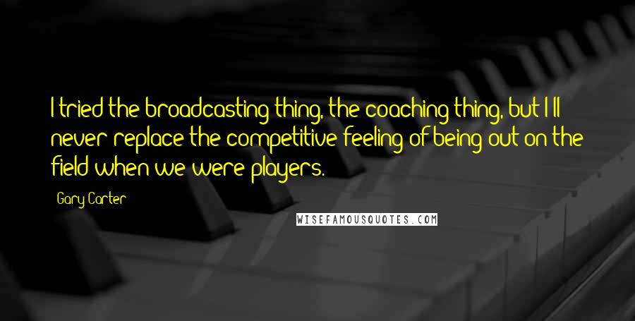 Gary Carter Quotes: I tried the broadcasting thing, the coaching thing, but I'll never replace the competitive feeling of being out on the field when we were players.