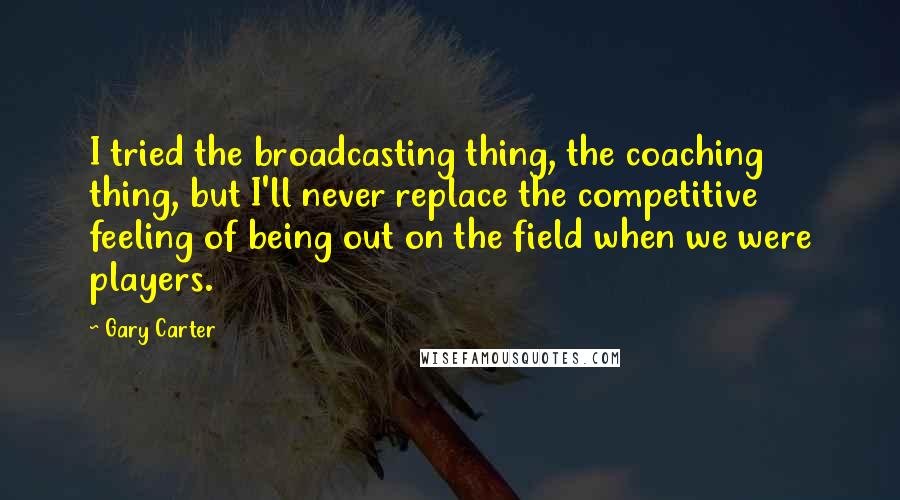 Gary Carter Quotes: I tried the broadcasting thing, the coaching thing, but I'll never replace the competitive feeling of being out on the field when we were players.