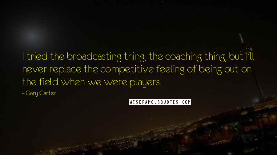 Gary Carter Quotes: I tried the broadcasting thing, the coaching thing, but I'll never replace the competitive feeling of being out on the field when we were players.