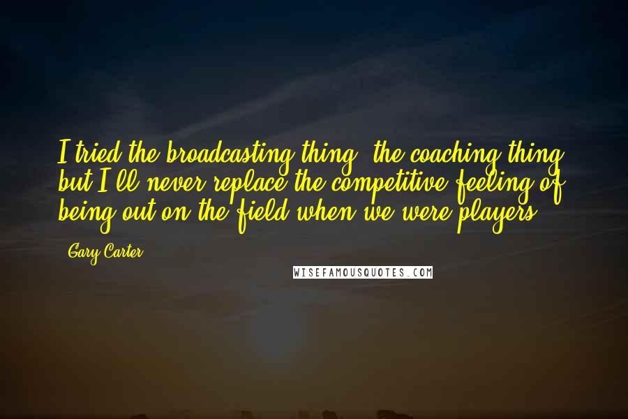 Gary Carter Quotes: I tried the broadcasting thing, the coaching thing, but I'll never replace the competitive feeling of being out on the field when we were players.