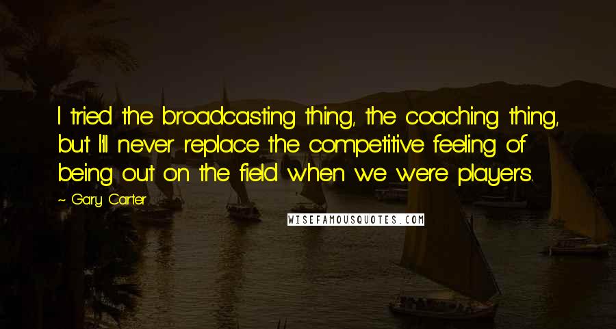 Gary Carter Quotes: I tried the broadcasting thing, the coaching thing, but I'll never replace the competitive feeling of being out on the field when we were players.