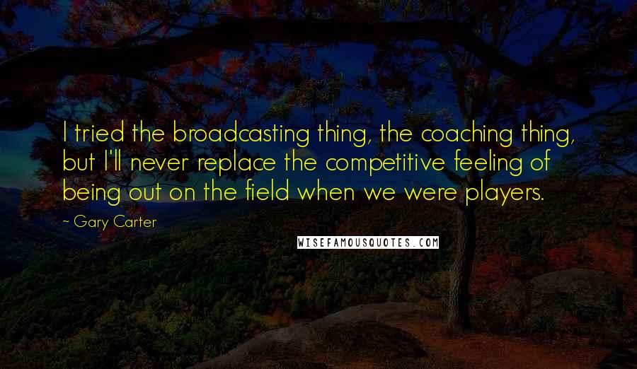 Gary Carter Quotes: I tried the broadcasting thing, the coaching thing, but I'll never replace the competitive feeling of being out on the field when we were players.