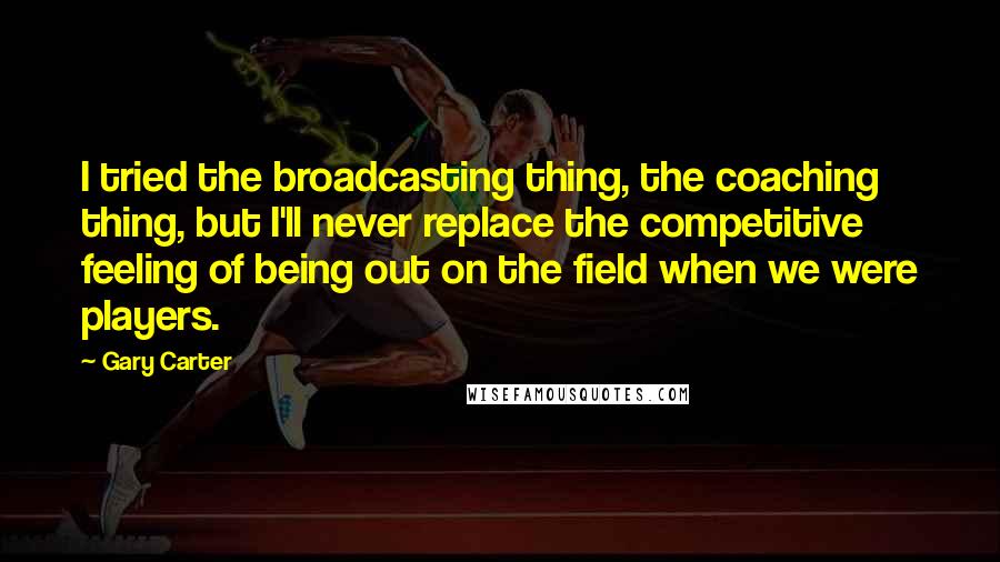 Gary Carter Quotes: I tried the broadcasting thing, the coaching thing, but I'll never replace the competitive feeling of being out on the field when we were players.