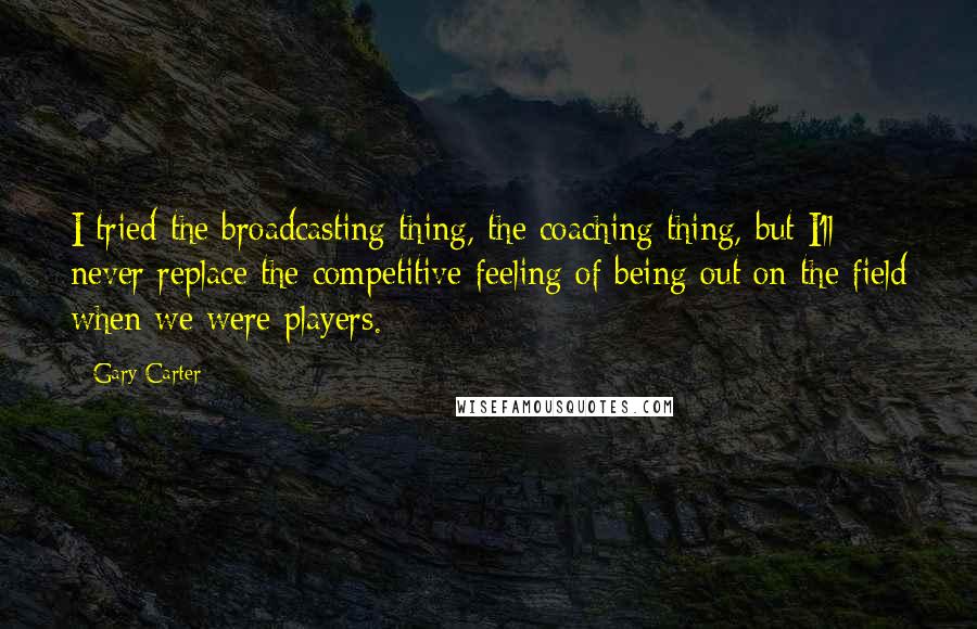 Gary Carter Quotes: I tried the broadcasting thing, the coaching thing, but I'll never replace the competitive feeling of being out on the field when we were players.