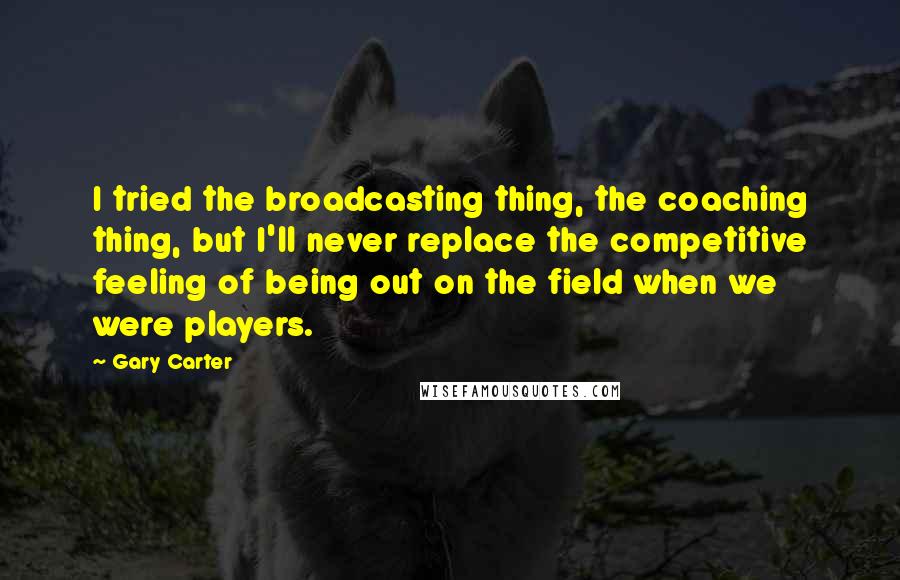 Gary Carter Quotes: I tried the broadcasting thing, the coaching thing, but I'll never replace the competitive feeling of being out on the field when we were players.