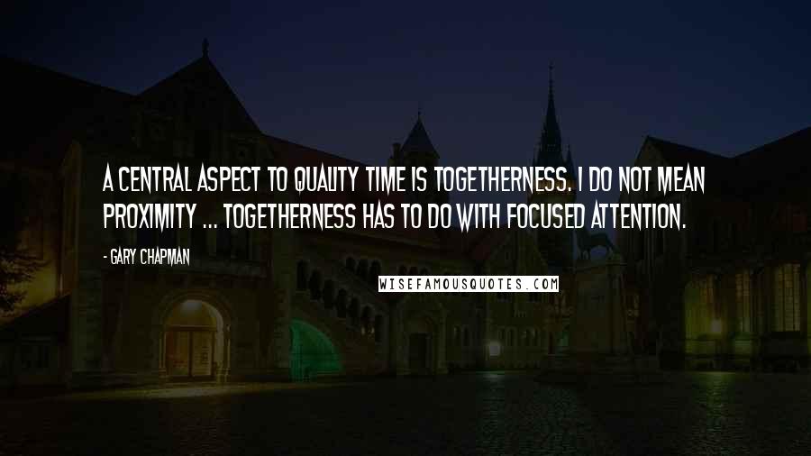 Gary Chapman Quotes: A central aspect to quality time is togetherness. I do not mean proximity ... Togetherness has to do with focused attention.