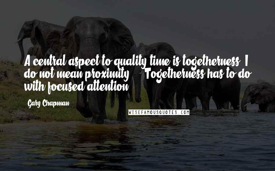 Gary Chapman Quotes: A central aspect to quality time is togetherness. I do not mean proximity ... Togetherness has to do with focused attention.