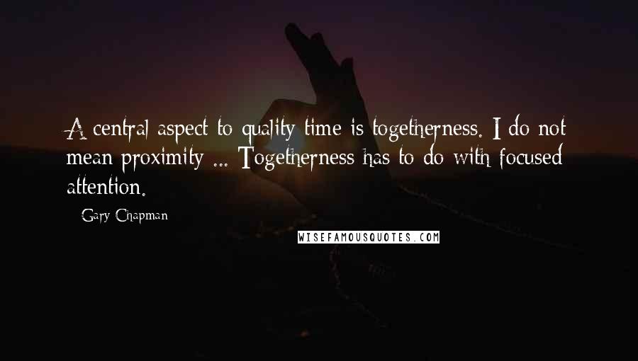 Gary Chapman Quotes: A central aspect to quality time is togetherness. I do not mean proximity ... Togetherness has to do with focused attention.