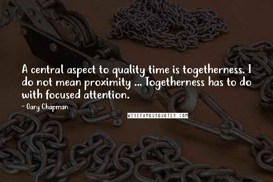 Gary Chapman Quotes: A central aspect to quality time is togetherness. I do not mean proximity ... Togetherness has to do with focused attention.