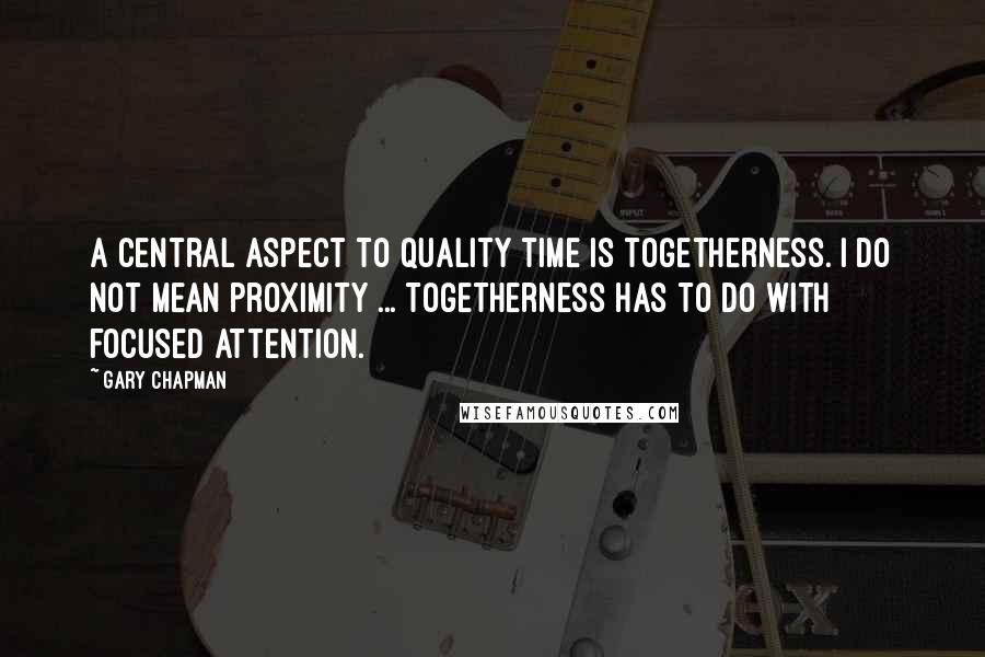 Gary Chapman Quotes: A central aspect to quality time is togetherness. I do not mean proximity ... Togetherness has to do with focused attention.