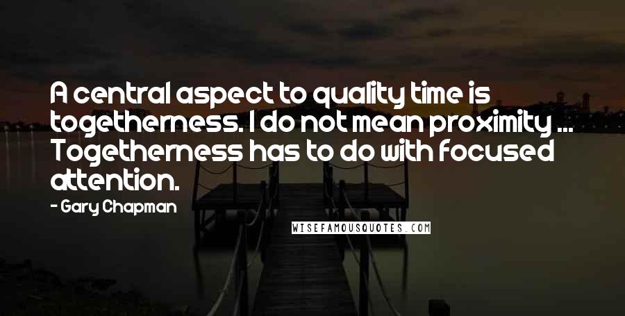 Gary Chapman Quotes: A central aspect to quality time is togetherness. I do not mean proximity ... Togetherness has to do with focused attention.