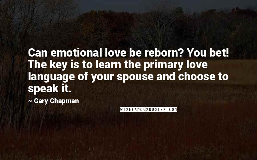 Gary Chapman Quotes: Can emotional love be reborn? You bet! The key is to learn the primary love language of your spouse and choose to speak it.
