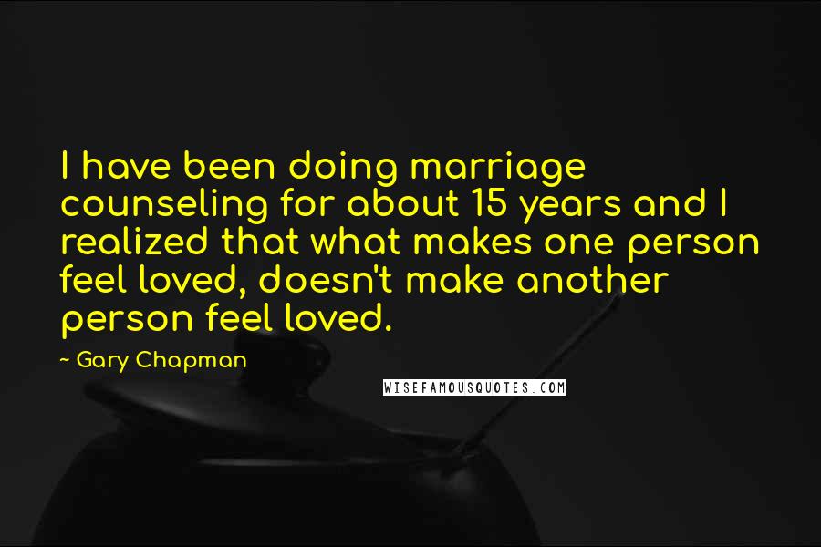 Gary Chapman Quotes: I have been doing marriage counseling for about 15 years and I realized that what makes one person feel loved, doesn't make another person feel loved.