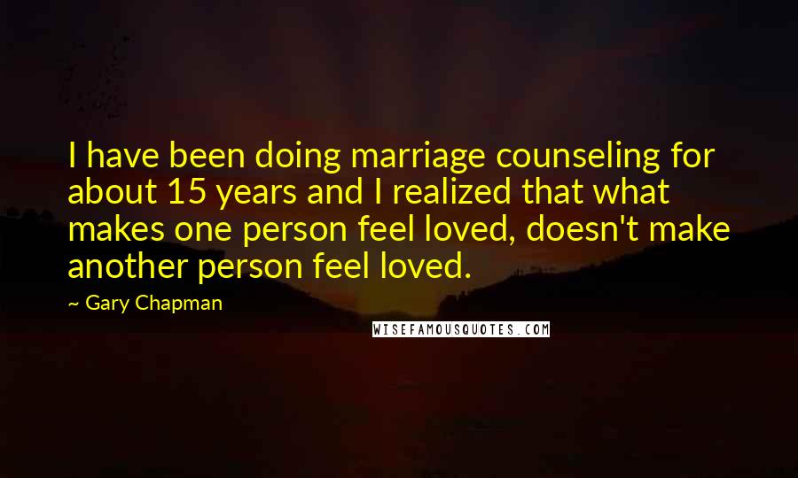 Gary Chapman Quotes: I have been doing marriage counseling for about 15 years and I realized that what makes one person feel loved, doesn't make another person feel loved.