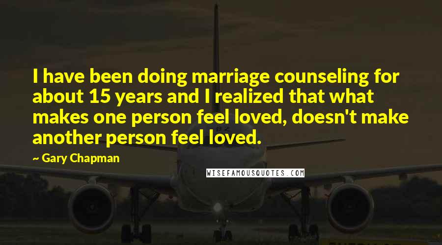 Gary Chapman Quotes: I have been doing marriage counseling for about 15 years and I realized that what makes one person feel loved, doesn't make another person feel loved.