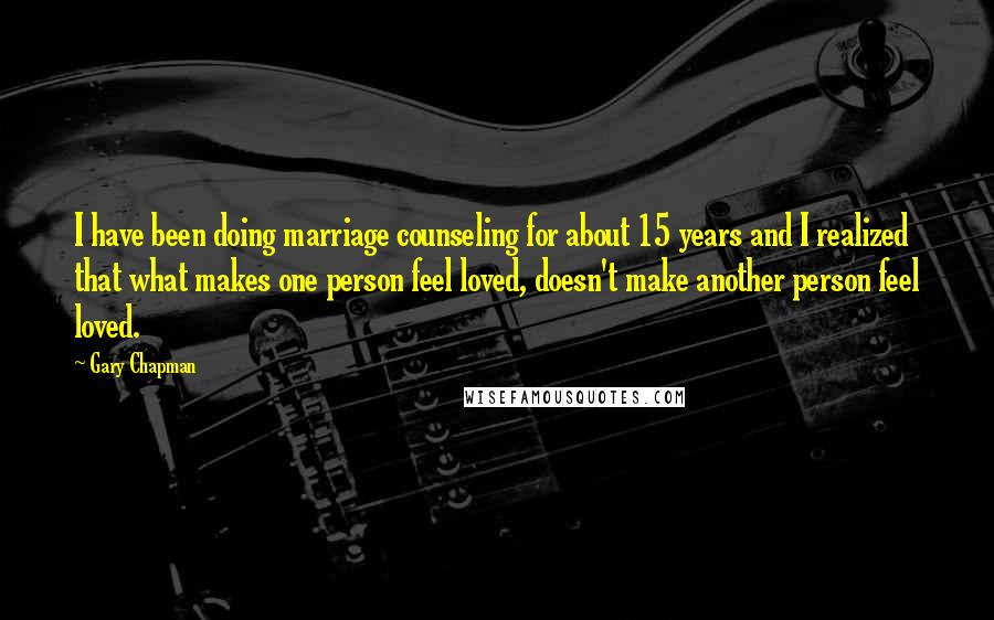 Gary Chapman Quotes: I have been doing marriage counseling for about 15 years and I realized that what makes one person feel loved, doesn't make another person feel loved.