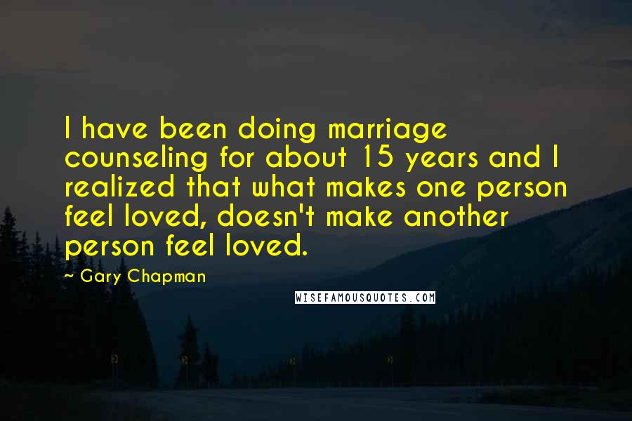 Gary Chapman Quotes: I have been doing marriage counseling for about 15 years and I realized that what makes one person feel loved, doesn't make another person feel loved.