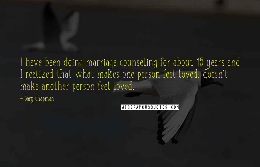 Gary Chapman Quotes: I have been doing marriage counseling for about 15 years and I realized that what makes one person feel loved, doesn't make another person feel loved.