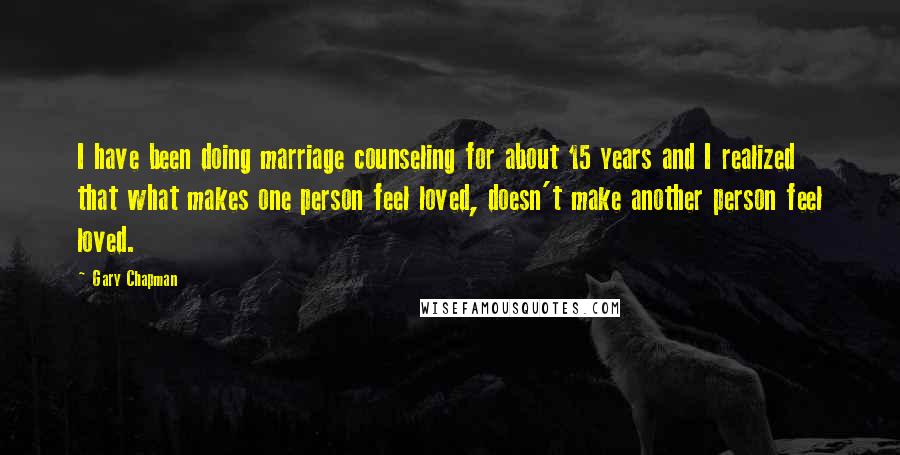 Gary Chapman Quotes: I have been doing marriage counseling for about 15 years and I realized that what makes one person feel loved, doesn't make another person feel loved.