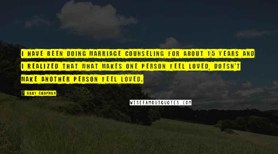 Gary Chapman Quotes: I have been doing marriage counseling for about 15 years and I realized that what makes one person feel loved, doesn't make another person feel loved.