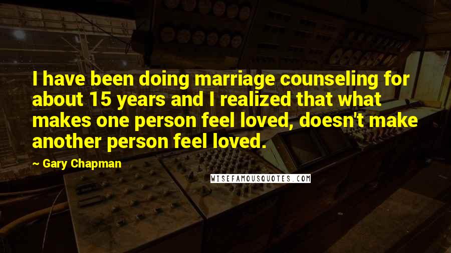 Gary Chapman Quotes: I have been doing marriage counseling for about 15 years and I realized that what makes one person feel loved, doesn't make another person feel loved.