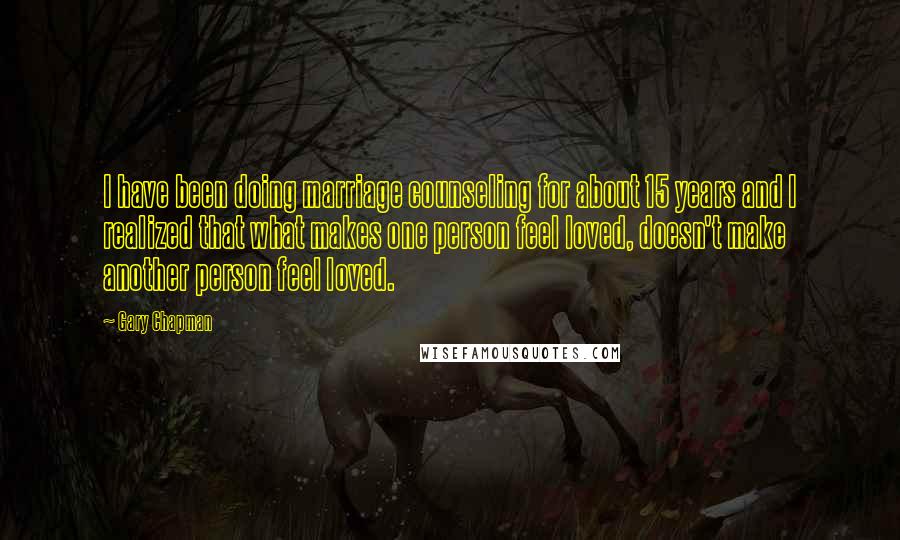 Gary Chapman Quotes: I have been doing marriage counseling for about 15 years and I realized that what makes one person feel loved, doesn't make another person feel loved.