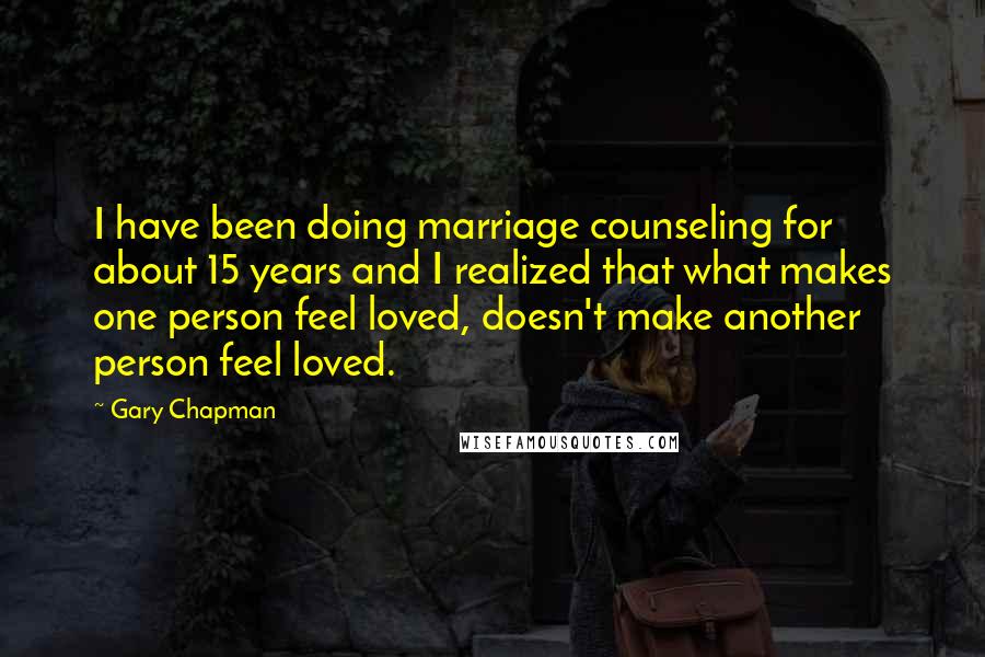 Gary Chapman Quotes: I have been doing marriage counseling for about 15 years and I realized that what makes one person feel loved, doesn't make another person feel loved.