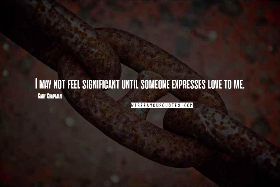 Gary Chapman Quotes: I may not feel significant until someone expresses love to me.