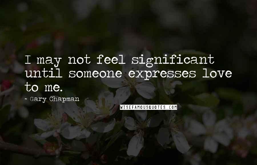 Gary Chapman Quotes: I may not feel significant until someone expresses love to me.