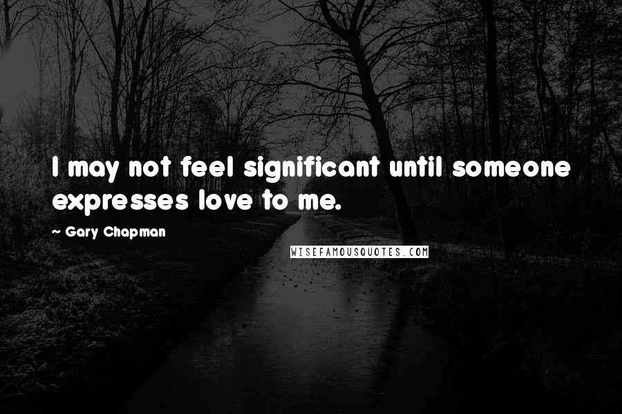 Gary Chapman Quotes: I may not feel significant until someone expresses love to me.