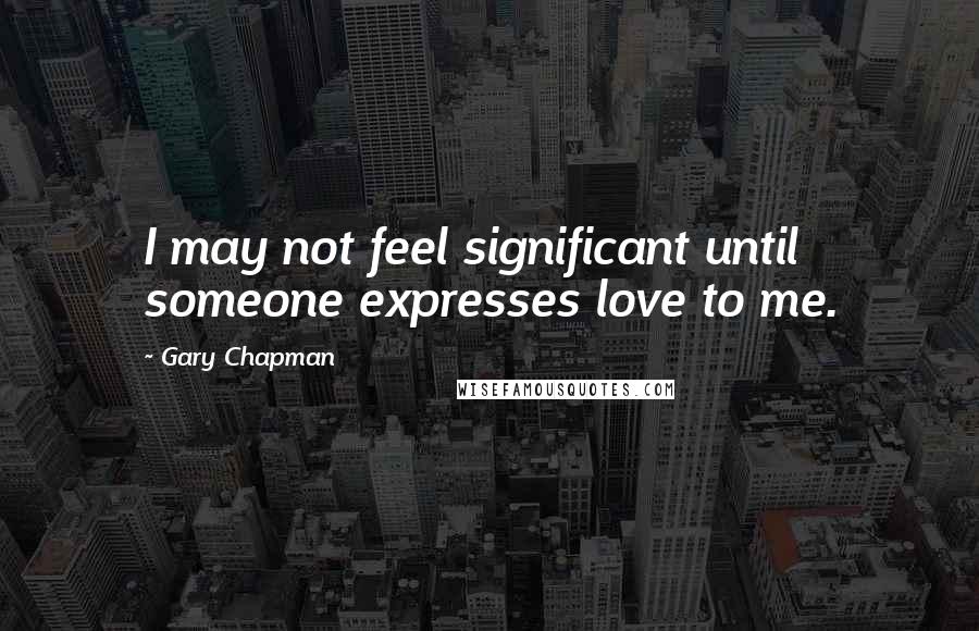 Gary Chapman Quotes: I may not feel significant until someone expresses love to me.