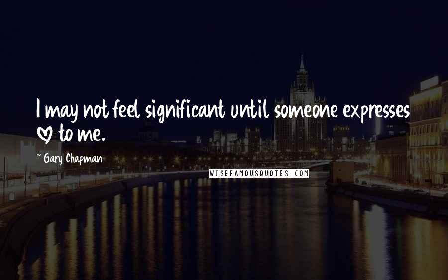 Gary Chapman Quotes: I may not feel significant until someone expresses love to me.