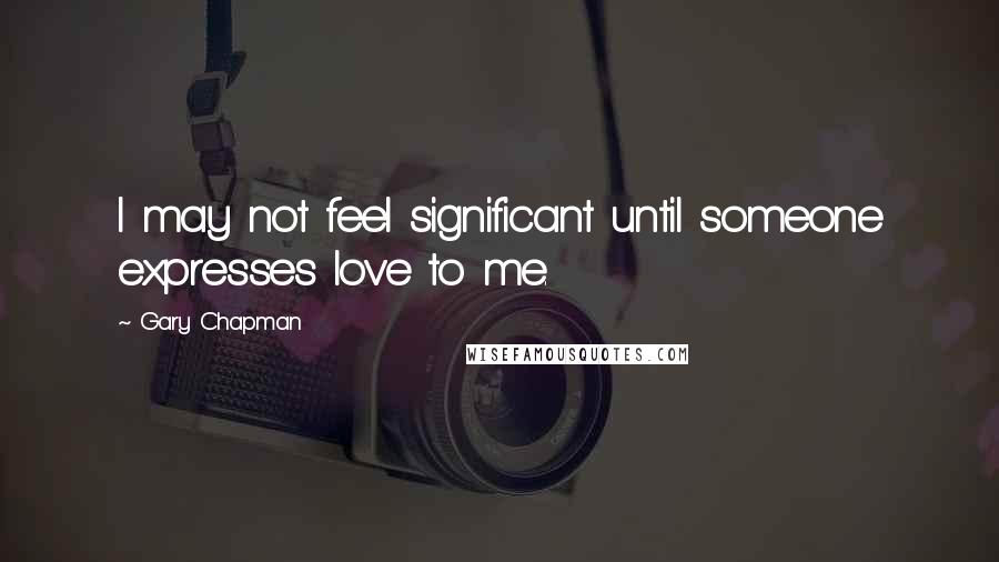 Gary Chapman Quotes: I may not feel significant until someone expresses love to me.