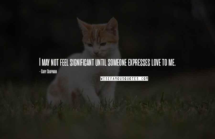 Gary Chapman Quotes: I may not feel significant until someone expresses love to me.