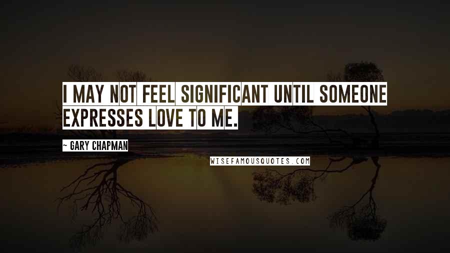 Gary Chapman Quotes: I may not feel significant until someone expresses love to me.