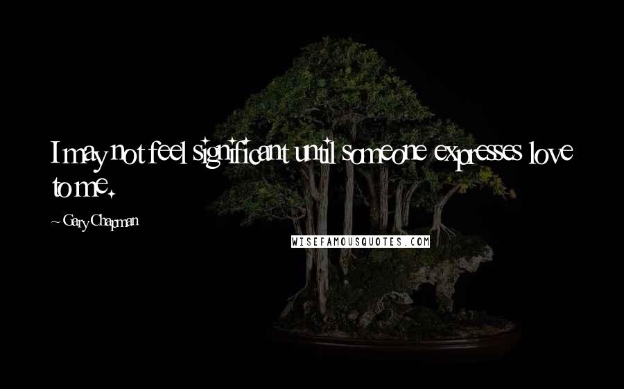 Gary Chapman Quotes: I may not feel significant until someone expresses love to me.