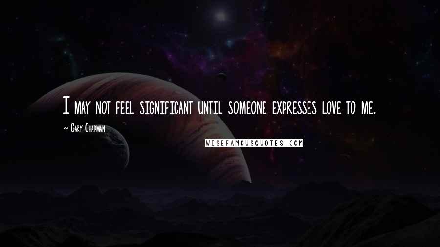 Gary Chapman Quotes: I may not feel significant until someone expresses love to me.