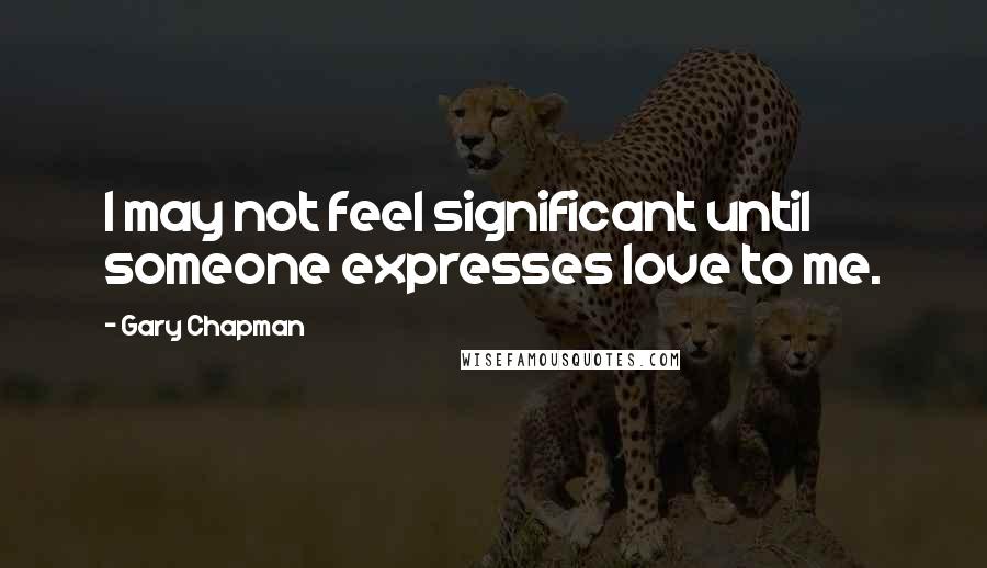 Gary Chapman Quotes: I may not feel significant until someone expresses love to me.