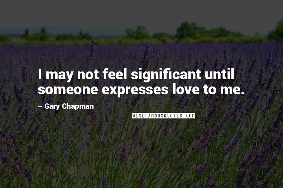 Gary Chapman Quotes: I may not feel significant until someone expresses love to me.